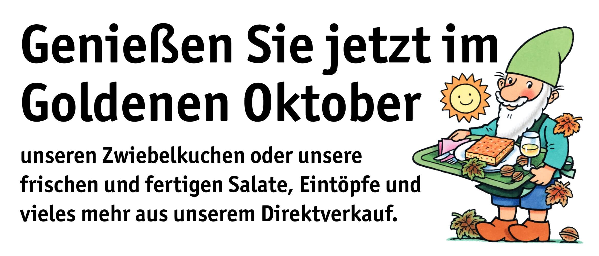 Genießen Sie jetzt im Goldenen Oktober unseren Zwiebelkuchen oder unsere frischen und fertigen Salate, Eintöpfe und vieles mehr aus unserem Direktverkauf. Genießen Sie jetzt im Goldenen Oktober unseren Zwiebelkuchen oder unsere frischen und fertigen Salate, Eintöpfe und vieles mehr aus unserem Direktverkauf.